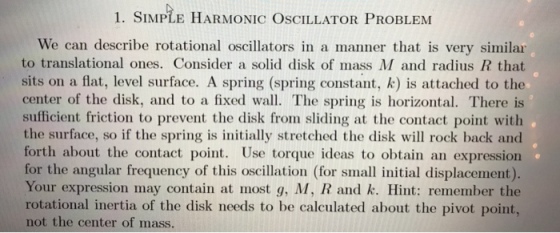 1. SIMPLE HARMONIC OSCILLATOR PROBLENM We can describe rotational oscillators in a manner that is very similar to translational ones. Consider a solid disk of mass M and radius R that sits on a flat, level surface. A spring (spring constant, k) is attached to the center of the disk, and to a fixed wall. The spring is horizontal. There is sufficient friction to prevent the disk from sliding at the contact point with the surface, so if the spring is initially stretched the disk will rock back and forth about the contact point. Use torque ideas to obtain an expression for the angular frequency of this oscillation (for small initial displacement). Your expression may contain at most g, M, R and k. Hint: remember the rotational inertia of the disk needs to be calculated about the pivot point, not the center of mass