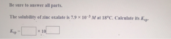 Be sure to answer all parts. The solubility of zinc oxalate is 7.9 x 10-3 M at 18°C. Calculate its Ksp. Ksp - x 10