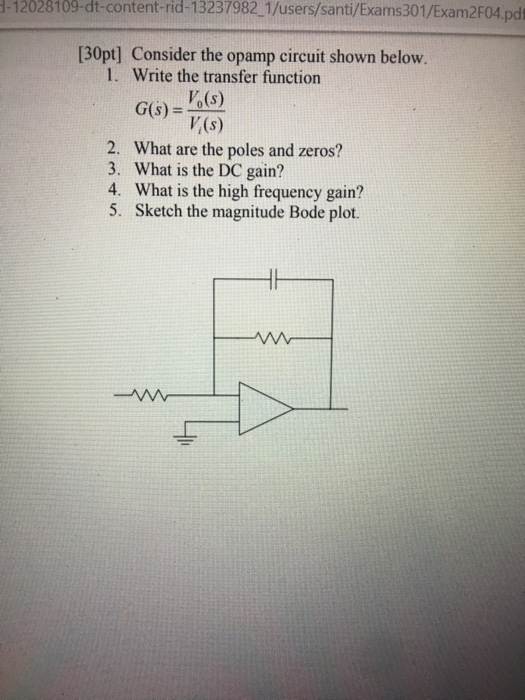 1-12028109-dt-content-rid-13237982 1/users/santi/Exams301/Exam2F04.pdi 30pt] Consider the opamp circuit shown below. 1. Write the transfer function Vo(s) GS)- V(s) G6)- 76) 2. What are the poles and zeros? 3. What is the DC gain? 4. What is the high frequency gain? 5. Sketch the magnitude Bode plot.