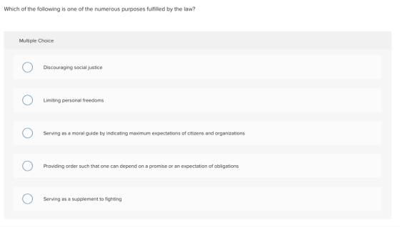 Which of the following is one of the numerous purposes fulfilled by the law? Multiple Choice Discouraging social justice Limiting personal freedoms Serving as a moral guide by indicating maximum expectations of citizens and organizations Providing order such that one can depend on a promise or an expectation of obligations Serving as a supplement to fighting