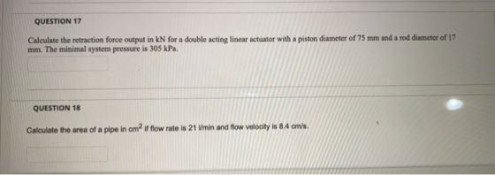 QUESTION 17 Calculate the retraction force output in kN for a double acting linear actuator with a piston diameter of 75 mm a