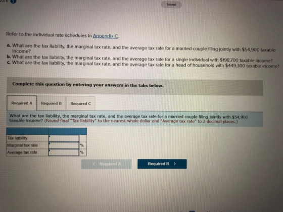 Saved Refer to the individual rate schedules in Appendix C. a. What are the tax x lability, the marginal tax rate, and the average tax rate for a married couple filing jointly with $54,900 taxable income? b. What are the tax liability, the marginal tax rate, and the average tax rate for a single individual with $198.700 taxable income? c. What are the tax liability, the marginal tax rate, and the average tax rate for a head of household with $449,300 taxable income? Complete this question by entering your answers in the tabs below. Required ARequired B Required C What are the tax liability, the marginal tax rate, and the average tax rate for a married couple filing jointly with $54,900 taxable income? (Round final Tax liability to the nearest whole dollar and Average tax rate to 2 decimal places.) Tax liability Marginal tax rate Average tax rate < Requred A Required B>