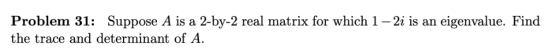 Problem 31: Suppose A is a 2-by-2 real matrix for which 1 - 2i is an eigenvalue. Find the trace and determinant of A.