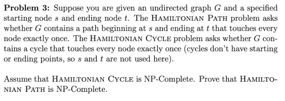 Problem 3: Suppose you are given an undirected graph G and a specified starting node s and ending node t. The HaMILTONIAN PATH problem asks whether G contains a path beginning at s and ending at t that touches every node exactly once. The HAMILTONIAN CYCLE problem asks whether con- tains a cycle that touches every node exactly once (cycles dont have starting or ending points, so s and t are not used here) Assume that HaMIlTonian CYCLe is NP-Complete. Prove that HAMiLTo- NIAN PATH is NP-Complete.