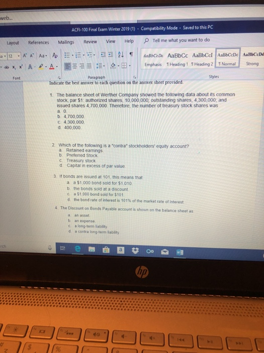 web... ACFI-100 Final Exam Winter 2019()-Compatibility Mode-Saved to this PC References Mailings Review View Help Tell me what you want to Layout !·-·12-g. | i Emphasis ! Heading 1 t Heading 211 Normal! Strong 出x, xi | A. ρ . A. | Font Paragraph Styles Indicate the best answer to each question on the answer sheet provided The balance sheet of Werther Company showed the following data about its common stock, par $1: authorized shares, 10,000,000; outstanding shares, 4,300,000; and issued shares 4,700,000. Therefore, the number of treasury stock shares was a. 0 b. 4,700,000 c. 4,300,000 d. 400,000 1. 2. Which of the following is a contra stockholders equity account? a. Retained earnings b. Preferred Stock c Treasury stock d Capital in excess of par value 3 If bonds are issued at 101, this means that a a $1,000 bond sold for $1.010 b. the bonds sold at a discount c a $1,000 bond sold for $101 d the bond rate of interest is 101% of the market rate of interest 4 The Discount on Bonds Payable account is shown on the balance sheet as a an asset b an expense c a long-term liability d. a contra long term liability rch ip #0*