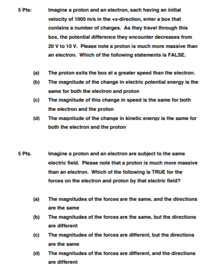 5 Pts:Imagine a proton and an electron, each having an initial velocity of 1000 m/s in the +x-direction, enter a box that contains a number of charges. As they travel through this box, the potential difference they encounter decreases from 20 V to 10 V. Please note a proton is much more massive than an electron. Which of the following statements is FALSE. (a) (b) The proton exits the box at a greater speed than the electron. The magnitude of the change in electric potential energy is the same for both the electron and proton The magnitude of this change in speed is the same for both the electron and the proton The magnitude of the change in kinetic energv is the same for both the electron and the proton (c) (d) 5 Pts.Imagine a proton and an electron are subject to the same electric field. Please note that a proton is much more massive than an electron. forces on the electron and proton by that electric field? Which of the following is TRUE for the (a) (b) (c) (d) The magnitudes of the forces are the same, and the directions are the same The magnitudes of the forces are the same, but the directions are different The magnitudes of the forces are different, but the directions are the same The magnitudes of the forces are different, and the directions are different