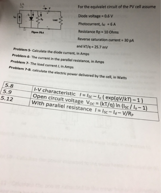 For the equivalet circuit of the PV cell assume Diode voltage 0.6 V Photocurrent, Isc 6 A Resistance Rp 10 Ohms Reverse saturation current 30 pA and kT/q- 25.7 mV CA Load Figure P84 Problem 5- Calculate the diode current, in Amps Problem 6- The current in the parallel resistance, in Amps Problem 7- The load current I, in Amps Problem 7-B. calculate the electric power delivered by the cell, in Watts 5.8 5.9 I-V characteristic I-lo (exp(qv/kT)-1) Open circuit voltage Voc (kT/a) In (Isc/ 1o-1) 5.12 With parallel resistance sc-ld- V/R