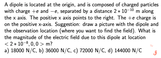 A dipole is located at the origin, and is composed of charged particles with charge e and -e, separated by a distance 2 10-10 m along the x axis. The positive x axis points to the right. The +e charge is on the positive x-axis. Suggestion: draw a picture with the dipole and the observation location (where you want to find the field). What is the magnitude of the electric field due to this dipole at location 〈 2 * 10-8, 0, 0 〉 m? a) 18000 N/C, b) 36000 N/C, c) 72000 N/C, d) 144000 N/C