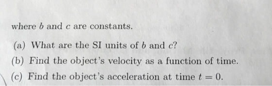 where b and c are constants. (a) What are the SI units of b and c? (b) Find the objects velocity as a function of time. (c) Find the objects acceleration at time t = 0.