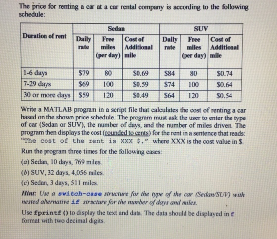 The price for renting a car at a car rental company is according to the following schedule: Sedan SUV Duration of rent Daily Free Cost of Daily Free Cost of rate miles Additional rate miles Additional (per day) mile (per day) mile 1-6 days $79 80 $0.69 $84 80 $0.74 7-29 days $69 100 $0.59 $74 100 $0.64. 30 or more days $59 120 S049 $64 120 $0.54 Write a MATLAB program in a script file that calculates the cost of renting a car based on the shown price schedule. The program must ask the user to enter the type of car (Sedan or SUV), the number of days, and the number of miles driven. The program then displays the cost (rounded to cents) for the rent in a sentence that reads: The cost of the rent is xxx where XXX is the cost value in Run the program three times for the following cases: (a) Sedan, 10 days, 769 miles. (b) SUV, 32 days, 4,056 miles. (c) Sedan, 3 days, 511 miles. Hint: Use a switch-case structure for the type of the car (Sedan SUV) with nested alternative if structure for the number of days and miles. Use printf 0 to display the text and data. The data should be displayed in f format with two decimal digits.