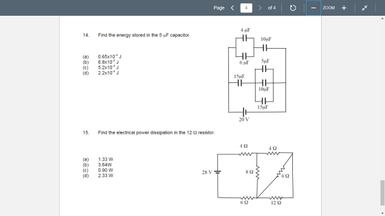 Page of 4 ZooM + 14. Find the energy stored in the 5 uF capacitor 10uF (a) 0.65x104 J (b) 6.8x104 (c) 5.2x104 J (d) 2.2x104 15uF lOuF lSuF 20 V 15. Find the electrical power dissipation in the 12 Ω resistor 4Ω 4Ω (a) 1.33 W (b) 3.64W (c) 0.90 W (d) 2.33 W 28 V 8Ω 6Ω 6Ω 12Ω