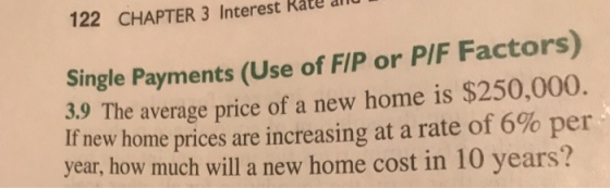 122 CHAPTER 3 Interest Rate i Single Payments (Use of FIP or PIF Factors) 3.9 The average price of a new home is $250,000. If new home prices are increasing at a rate of 6% per year, how much will a new home cost in 10 years?