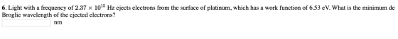 6. Light with a frequency of 2.37 x 1015 Hz ejects electrons from the surface of platinum, which has a work function of 6.53