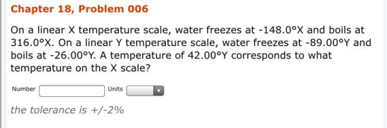 Chapter 18, Problem 006 On a linear X temperature scale, water freezes at -148.0ox and boils at 316.0oX. On a linear Y temperature scale, water freezes at -89.00°Y and boils at -26.00°Y. A temperature of 42.00°Y corresponds to what temperature on the X scale? Number Units the tolerance is +/-2%