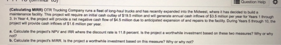 Question Help (Calculating MIRR) OTR Trucking Company runs a fleet of long-haul trucks and has recently expanded into the Mid