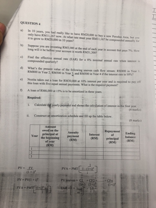 QUESTION 4 a) only have RMIL.167 now. At what rate must your RMI1,167 be compounded anmualy for In 10 years, you had really like to have RM20,000 to buy a new Perodus Asia, but you now. At what rate must your RM11,167 be compounded annually for it to grow to RM20,000 in 10 years? b) Sup you are investing RM5.000 at the end ofeach year in account that pays 7%. How c) Fnd the effective annual rate (EAR) for a 8% nominal annual rate when interest is d) Whats the present value of the following uneven cash flow stream: RM400 in Year 1 e) Nozita takes out a loan for RM30,000 at 10% interest per year and is required to pay of long will it be before your account is worth RM51,300 compounded quarterly? RMS00 in Year 2, RM500 in Year 3, and RM500 in Year 4 ifthe interest rate is 10%? this loan with five equal annual payments. What is the required payment? loan of RM6,000 at 15% is to be amortized in three years. Required: i. Calculate dt yearly paymént and shows the ii. Construct an amortization schedule and fill up the table below 1 A of interest in the first year (4 marks) (8 marks) Amount owed on the Annuity Repayment Ending principal at payment (RM) principal (RM) of Year | the beginning | principalbalance ·(RM) of year (RM) (RM PV uneven CLCF2CFn