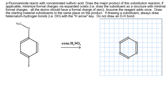 p-Fluoroanisole reacts with concentrated sulfuric acid. Draw the major product of this substitution reaction; if applicable, minimize formal charges via expanded octets.e. draw the substituent as a structure with minimal formal charges- all the atoms should have a formal charge of zero). Assume the reagent adds once. Draw the starting material substituents in the same place on the product. If drawing a substituent, always draw heteroatom-hydrogen bonds (i.e. OH) with the H arrow key. Do not draw an O-H bond. H3C conc, H2SO4