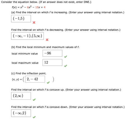 Consider the equation below. (If an answer does not exist, enter DNE.) f(x) = x3 – 6x2 – 15x + 4 (a) Find the interval on whi