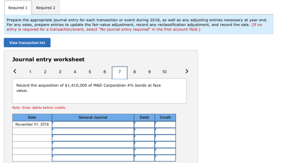 Required 1 Required 2 Prepare the appropriate journal entry for each transaction or event during 2018, as well as any adjusting entries necessary at year end For any sales, prepare entries to update the fair-value adjustment, record any reclassification adjustment, and record the sale. (If no entry is required for a transaction/event, select No journal entry required in the first account field.) View transaction list Journal entry worksheet K12 3 4 5 671 8 9 10 Record the acquisition of $1,410,000 of M&D Corporation 4% bonds at face value. Note: Enter debits before credits. Date General Journal Debit Credit November 01, 2018