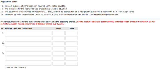 Adjustment data 8. Interest expense of $273 has been incurred on the notes payable 9. The insurance for the year 2020 was prepaid on December 31, 2019 10. The equipment was acquired on December 31, 2019, and will be depreciated on a straight-line basis over 5 years with a $3,180 salvage value. 11, Employers payroll taxes include 7.65% FICA taxes, a 5.4% state unemployment tax, and an 0.8% federal unemployment tax. Prepare journal entries for the transactions listed above and the adjusting entries. (Credit account titles are automatically indented when amount is entered. Do not indent manually. Round answers to O decimal places, e.g. 5,275.) No. Account Titles and Explanation Debit Credit 1. 2. 3. (To record sales revenue.)