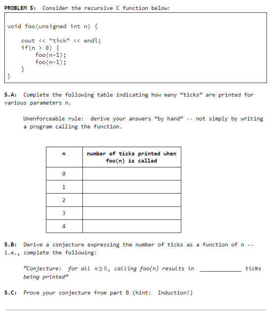 PROBLEM 5 Consider the recursive C function below: void foo (unsigned int n) cout << tick <<endl; if(n > ) { foo (n-1); foo(n-1) 5A: Complete the following table indicating how many ticks are printed for various parameters n. Unenforceable rule: derive your answers by hand -- not simply by writing a program calling the function. number of ticks printed when foo(n) is called 4 5.B Derive a conjecture expressing the number of ticks as a i.e., complete the following: function of n -- Conjecture: for all n20, calling foo(n) results in being printed ticks 5.C: Prove your conjecture from part B (hint: Induction!)