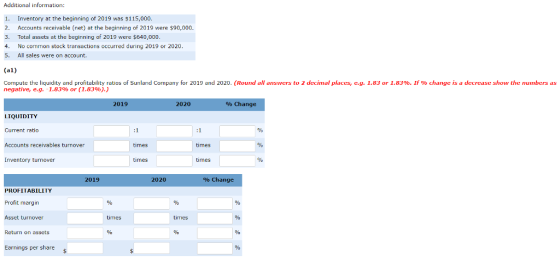 Additional information: 1. Inventory at the beginning of 2019 was $115,000 2. Accounts receivable (net) at the beginning of 2019 were $90,000 3. Total assets at the beginning of 2019 were $640,000 4. No common stock transactions occurred during 2019 or 2020 5. All sales were on account. (al) Compute the liquidity and profitability ratios of Sunland Company for 2019 and 2020 Round all answers to 2 decimal places, e g 1.83 or 1.83% If change ıs decrease show the numbers as negative, eg. 1.83% or (1.83%).) 2019 2020 % Change LIQUIDITY Current ratio Accounts receivables turnover Inventory turnover times times times times 2019 2020 % Change PROFIIABILITY Profit margin Asset turnover Return on assets 0% Earnings per share
