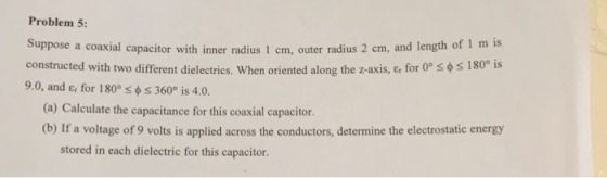 Problem 5 Suppose a coaxial capacitor with inner radius 1 em, outer radius 2 cm, and length of 1 m is constructed with two different dielectrics. When oriented along the z-axis, er for 0。S$ 9.0, and ε, for 180s φ 360° is 4.0. s i 80° is (a) Calculate the capacitance for this coaxial capacitor. (b) If a voltage of 9 volts is applied across the conductors, determine the electrostatic energy stored in each dielectric for this capacitor.
