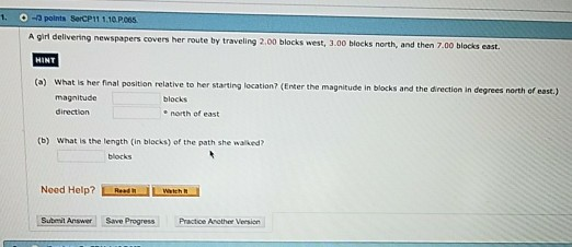 1. O -a polnts SerCP1 1.10 P.6S A girl delivering newspapers covers her route by traveling 2.00 blocks west, 3.00 blocks north, and then 7.00 blocks east HINT (o) What is her final position relative to her starting location? (Enter the magnitude in blocks and the direction in degrees north of east) magnitude direction north of east (b) What is the tength (in blocks) of the path she walked blocks Need Help? Lwen Submit Answer Save Progress Practice Anether Version