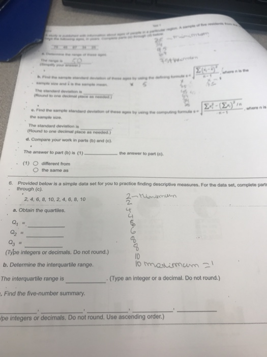 32 n is the e. Find the sample standard deviation of these ages ty using the sample sie The standard deviation is (Round to one decimal place as needed ,where n is d. Compare your work in parts (b) and (c) The answer to part b) is (1)- the answer to part (c). (1) O diferent from 〇the same as Provided below is a simple data set for you to practice finding descriptive measures. For the data set, complete part through (c). 6. 2, 4, 6, 8, 10, 2, 4, 6, 8, 10 2. a. Obtain the quartiles. (Type integers or decimals. Do not round.) b. Determine the interquartile range. The interquartile range is Find the five-number summary. 10 . (Type an integer or a decimal. Do not round.) pe integers or decimals. Do not round. Use ascending order.)