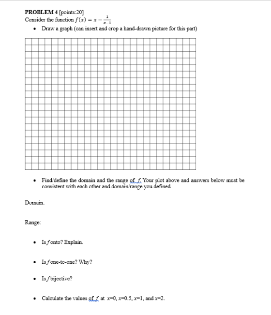 PROBLEM 4 [points:20] Consider the function f(x) = x Draw a graph (can insert and crop a hand-drawn picture for this part) . Finddefine the domain and the range of f Your plot above and answers below must be consistent with each other and domain/ range you defined. Domain: Range: Is fonto? Explain. Isfone-to-one? Why? Is /bijective? .Calculate the values gf.at x-0,x-0.5,x1, and x-2.
