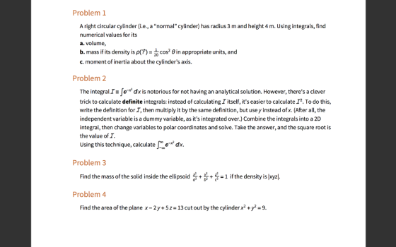 Problem1 A right circular cylinder (i.e., a normal cylinder) has radius 3 m and height 4 m. Using integrals, find numerical values for its a. volume, b. mass if its density is p(?)n appropriate units, and c. moment of inertia about the cylinders axis. 20 Problem 2 The integral IsJo-* dx is notorious for not having an analytical solution. However, theres a clever trick to calculate definite integrals: instead of calculating I itself, its easier to calculate I2. To do this, write the definition for 1, then multiply it by the same definition, but use y instead of x. (After all, the independent variable is a dummy variable, as its integrated over.) Combine the integrals into a 2D integral, then change variables to polar coordinates and solve. Take the answer, and the square root is the value of I. Using this technique, calculatedx Problem 3 Find the mass of the solid inside the ellipsoid + +-1 ifthe density is pxyz Problem 4 Find the area of the plane x-2y+5-13 cut out by the cylinder x2y-9