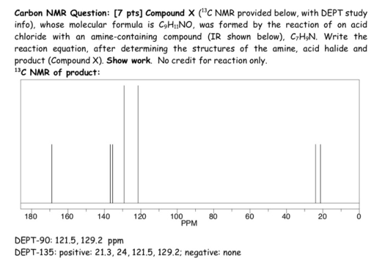 Carbon NMR Question: [7 pts] Compound X (3c NMR provided below, with DEPT study info), whose molecular formula is C9HIiNO, was formed by the reaction of on acid chloride with an amine-containing compound (IR shown below), C7H9N. write the reaction equation, after determining the structures of the amine, acid halide and product (Compound X). Show work. No credit for reaction only. 13C NMR of product: 180 0401600 PPM DEPT-90: 121.5, 129.2 ppm DEPT-135: positive: 21.3, 24,121.5, 129.2; negative: none