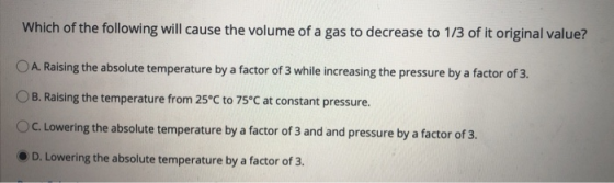 Which of the following will cause the volume of a gas to decrease to 1/3 of it original value? O A. Raising the absolute temp