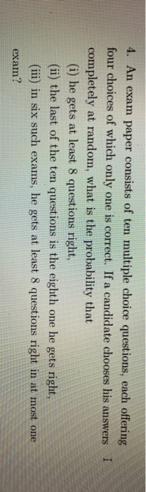 4. An exam paper consists of ten multiple choice questions, each offering four choices of which only one is correct. If a candidate chooses his answers I completely at random, what is the probability that (i) he gets at least 8 questions right, (ii) the last of the ten questions is the eighth one he gets right, (ii) in six such exams, he gets at least 8 questions right in at most one exam?