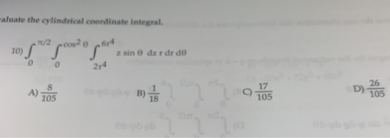 aluate the cylindrical coordinate integral. TR/2 S 6r4 zsin 0 dz r dr do 10) 2r4 26 D) 105 17 8. A)- eb pl B) T8 105 105 Ob b