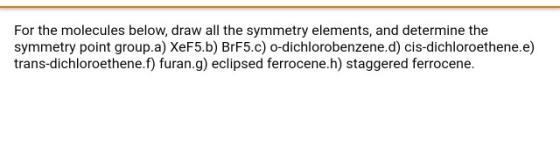For the molecules below, draw all the symmetry elements, and determine the symmetry point group.a) XeF5.b) BrF5.c) O-dichloro