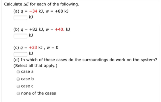 Calculate AE for each of the following. (a) a = -34 k), w = +88 kJ Ok] (b) q = +82 k), W = +40. kJ CkJ (c) 9 = +33 k), w = 0