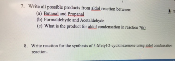 7. Write all possible products from aldol reaction between (a) Butanal, and Propanal (b) Formaldehyde and Acetaldehyde (c) What is the product for aldol condensation in reaction 8. Write reaction for the synthesis of 3-Metyl-2-cyclohexenone using aldol condensation reaction.