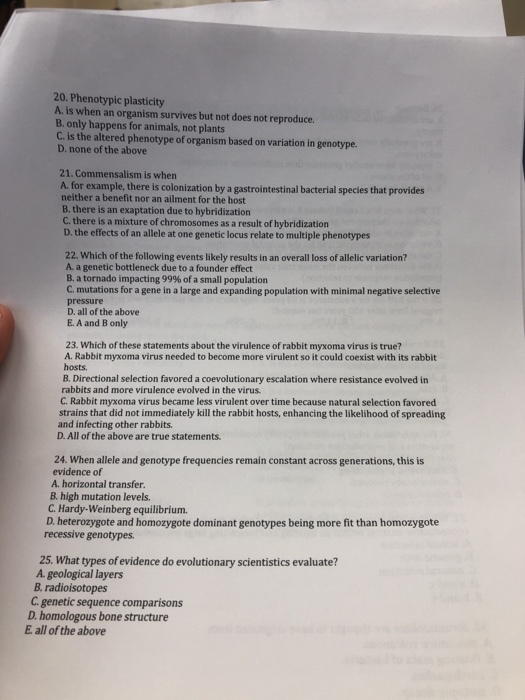 20. Phenotypic plasticity A. is when an organism survives but not does not reproduce. B. only happens for animals, not plants C. is the altered phenotype of organism based on variation in genotype. D. none of the above 21. Commensalism is when A. for example, there is colonization by a gastrointestinal bacterial species that provides neither a benefit nor an ailment for the host B. there is an exaptation due to hybridization C. there is a mixture of chromosomes as a result of hybridization D. the effects of an allele at one genetic locus relate to multiple phenotypes 22. Which of the following events likely results in an overall loss of allelic variation? A. a genetic bottleneck due to a founder effect B. a tornado impacting 99% of a small population C. mutations for a gene in a large and expanding population with minimal negative selective pressure D. all of the above E. A and B only 23. Which of these statements about the virulence of rabbit myxoma virus is true? A. Rabbit myxoma virus needed to become more virulent so it could coexist with its rabbit hosts B. Directional selection favored a coevolutionary escalation where resistance evolved in rabbits and more virulence evolved in the virus. C. Rabbit myxoma virus became less virulent over time because natural selection favored strains that did not immediately kill the rabbit hosts, enhancing the likelihood of spreading and infecting other rabbits. D. All of the above are true statements. 24. When allele and genotype frequencies remain constant across generations, this is evidence of A. horizontal transfer. B high mutation levels C. Hardy-Weinberg equilibrium. D. heterozygote and homozygote dominant genotypes being more fit than homozygote recessive genotypes 25. What types of evidence do evolutionary scientistics evaluate? A geological layers B radioisotopes C. genetic sequence comparisons D. homologous bone structure E, all of the above