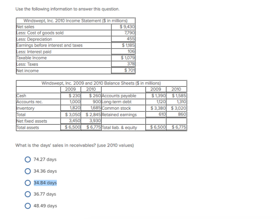 Use the following information to answer this question. Windswept, Inc. 2010 Income Statement ($ in millions) et sales ess: Cost of goods sold ess: Depreciation arnings before interest and taxes ess: Interest paid axable Income ess: Taxes $ 9.43 7.79 45 $1,18 106 $1,079 378 $ 701 ncome Windswept, Inc. 2009 and 2010 Balance Sheets ($ in millions) 2009 2010 2009 2010 $ 23 82 3,450 $260 Accounts payable $1,390 $1,585 rec 1,120 1,685 Common stock $3,380 $3,020 860 otal $3,0502,845 Retained earnings 610 3,930 t fixed assets otal assets S 6,500$6,5Total liab. & equity What is the days sales in receivables? (use 2010 values) O 74.27 days O 34.36 days O 34.84 days 36.77 days O 48.49 days