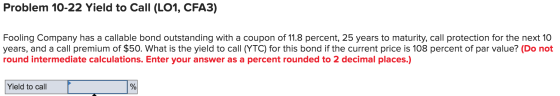 Problem 10-22 Yield to Call (LO1, CFA3) Fooling Company has a callable bond outstanding with a coupon of 11.8 percent, 25 yea