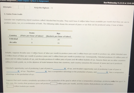 abed Assigment Read Chapter 3 | Back to Assignment Due Wednesday 01.23.19 at 1245 A Attempts: Keep the Highest: 14 3. Gains from trade two neighboring island countries called Felicidad and Arcada. They each have 4 milion labor hours available per month that they can use to produce jeans, rye, or a combination of both. The following table shows the amount of jeans or rye that can be pr oduced using 1 hour of labor Jeans Rye (Pairs per hour of labor) Bushels per hour of labor) Country Felicidad Arcadia 20 16 Initially, suppose Arcadia uses 1 milion hours of labor per month to produce jeans and 3 million hours per month to produce rye, while felicxdad uses 3 million hours of labor per month to produce jeans and 1 million hours per month to produce rye. Consequently, F jeans and 20 milion bushels of rye, and Arcadia produces 8 milion pairs of jeans and 48 milion bushels of rye. Assume there are no other countries willing to trade goods, so, in the absence of trade between these two countries, each country consumes the amount of jeans and rye it produces Felioidads opportunity cost of producing 1 pair of jeans is of rye, and Arcadias opportunity cost of producing 1 pair of jeans is of rye. Thgrefore,has a comparative advantage in the production of jeans, and has a comparative advantage in the production of ry Suppose that each country completely specializes in the production of the good in which it has a comparative advantage, producing only that gorsd. Im this case, the country that produces jeans will producemillion pairs per month, and the country that produces rye will produce million bushels per month