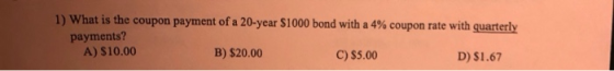 1) What is the coupon payment of a 20-year $1000 bond with a 4% coupon rate with quarterly payments? A) $10.00 B) $20.00 C) $