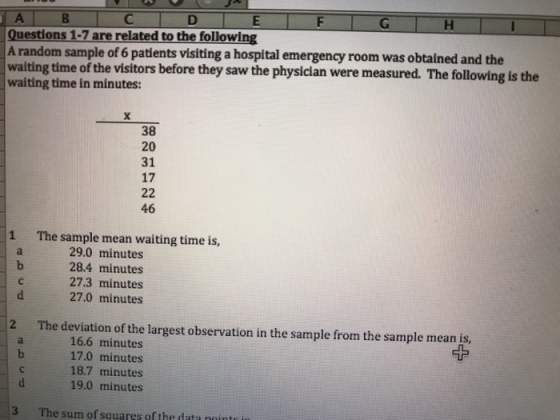 E|F|G Questions 1-7 are related to the following A random sample of 6 patients visiting a hospital emergency room was obtalned and the waiting time of the visitors before they saw the physiclan were measured. The following is the waiting time in minutes: 38 20 31 17 46 1 The sample mean waiting time is, 29.0 minutes 28.4 minutes 27.3 minutes 27.0 minutes 2 The deviation of the largest observation in the sample from the sample mean is 16.6 minutes 17.0 minutes 18.7 minutes 19.0 minutes 3 The sum of squares ofthe data nointe