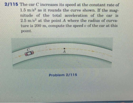 2/115 The car C increases its speed at the constant rate of 1.5 m/s2 as it rounds the curve shown. If the mag- nitude of the total acceleration of the car is 2.5 m/s2 at the point A where the radius of curva- ture is 200 m, compute the speed v of the car at this point Problem 2/115