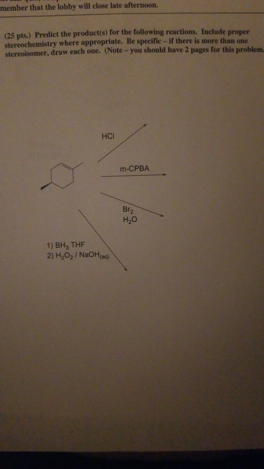 member that the lobby will close late afternoon. (25 pts.) Predict the product(s) for the following reactions. Include proper stereochemistry where appropriate. Be specific- if there is more than one stereoisomer, draw each one. (Note-you should have 2 pages for this problem HCI m-CPBA Br2 H20 1) BH3 THF 2) H202 /NaOH(aa)