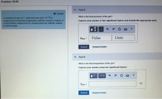 Problem 18.65 Part A Review What is the final pressure of the gas? Express your answer to two significant figures and include the appropriate units A container of gas at 2.7 atm pressure and 122 Cis compressed at constant temperalture until the volume is halved. It is then further compressed at constant pressure until the volume is halved again P Value Units Submit Request Answer ▼Part13 What is the final temperature of the gas? Express your answer using two significant figures. .C Submit