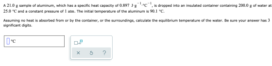 A 21.0 g sample of aluminum, which has a specific heat capacity of 0.897 J g °C , is dropped into an insulated container co