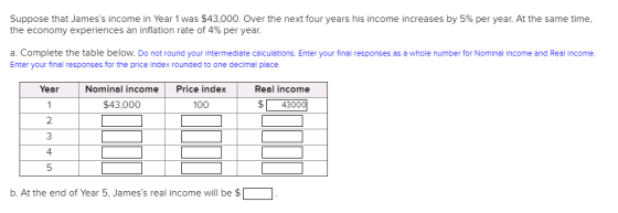 Suppose that Jamess income in Year 1 was $43,000. Over the next four years his income increases by 5% per year. At the same time. the economy experiences an inflation rate of 4% per year. a. Complete the table below. Do not round your intermedlate calculations. Enter your final responses as a whole number for Nominal Income and Real Income Enter your final responses for the price Index rounded to one declmal place. Year Nominal incomePrice index Real income $4300 $43,000 100 2 3 4 5 b. At the end of Year 5, Jamess real income will be$