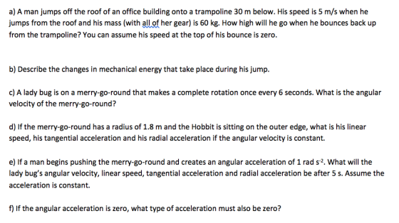 a) A man jumps off the roof of an office building onto a trampoline 30 m below. His speed is 5 m/s when he umps from the roof and his mass (with all of her gear) is 60 kg. How high will he go when he bounces back up from the trampoline? You can assume his speed at the top of his bounce is zero. b) Describe the changes in mechanical energy that take place during his jump. c) A lady bug is on a merry-go-round that makes a complete rotation once every 6 seconds. What is the angular velocity of the merry-go-round? d) If the merry-go-round has a radius of 1.8 m and the Hobbit is sitting on the outer edge, what is his linear speed, his tangential acceleration and his radial acceleration if the angular velocity is constant. e) If a man begins pushing the merry-go-round and creates an angular acceleration of 1 rad s2. What will the lady bugs angular velocity, linear speed, tangential acceleration and radial acceleration be after 5 s. Assume the acceleration is constant. f) If the angular acceleration is zero, what type of acceleration must also be zero?